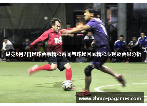 纵览6月7日足球赛事精彩瞬间与球场回顾精彩表现及赛果分析