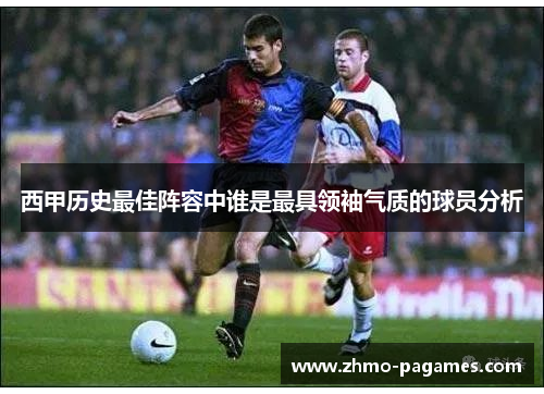 西甲历史最佳阵容中谁是最具领袖气质的球员分析 西甲历史最佳阵容中谁是最具领袖气质的球员分析