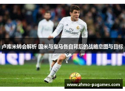 卢库米转会解析 国米与皇马各自背后的战略意图与目标