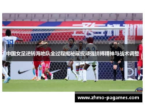 中国女足逆转海地队全过程揭秘展现顽强拼搏精神与战术调整