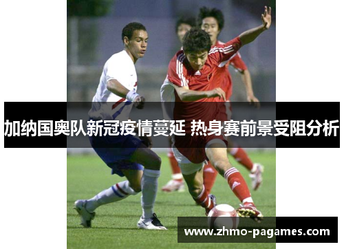 加纳国奥队新冠疫情蔓延 热身赛前景受阻分析