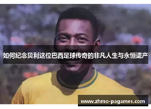 如何纪念贝利这位巴西足球传奇的非凡人生与永恒遗产