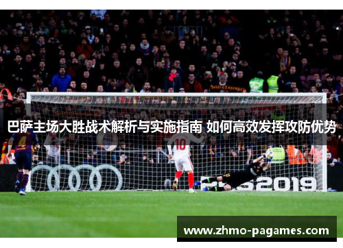 巴萨主场大胜战术解析与实施指南 如何高效发挥攻防优势