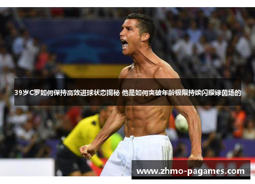 39岁C罗如何保持高效进球状态揭秘 他是如何突破年龄极限持续闪耀绿茵场的