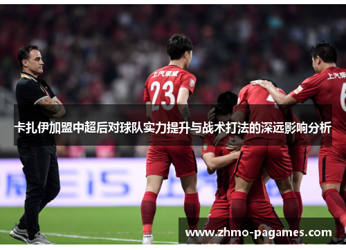 卡扎伊加盟中超后对球队实力提升与战术打法的深远影响分析