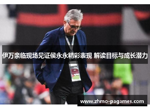 伊万亲临现场见证侯永永精彩表现 解读目标与成长潜力