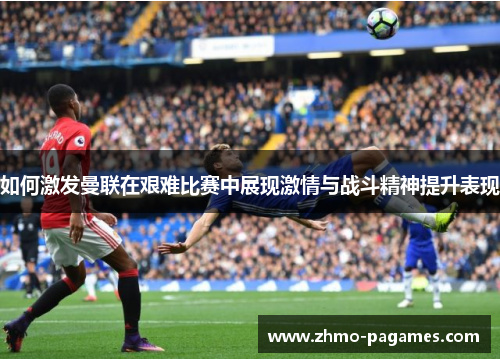 如何激发曼联在艰难比赛中展现激情与战斗精神提升表现