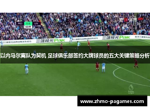 以内马尔离队为契机 足球俱乐部签约大牌球员的五大关键策略分析 以内马尔离队为契机 足球俱乐部签约大牌球员的五大关键策略分析