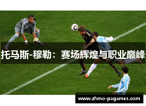 托马斯-穆勒:赛场辉煌与职业巅峰 托马斯-穆勒:赛场辉煌与职业巅峰