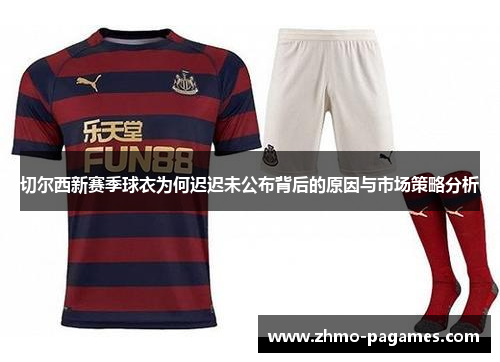 切尔西新赛季球衣为何迟迟未公布背后的原因与市场策略分析 切尔西新赛季球衣为何迟迟未公布背后的原因与市场策略分析