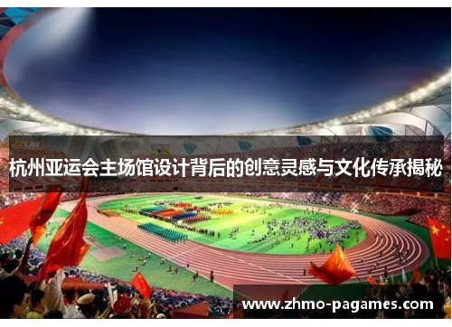 杭州亚运会主场馆设计背后的创意灵感与文化传承揭秘 杭州亚运会主场馆设计背后的创意灵感与文化传承揭秘