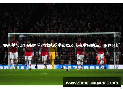 罗西基加盟阿森纳后对球队战术布局及未来发展的深远影响分析 罗西基加盟阿森纳后对球队战术布局及未来发展的深远影响分析