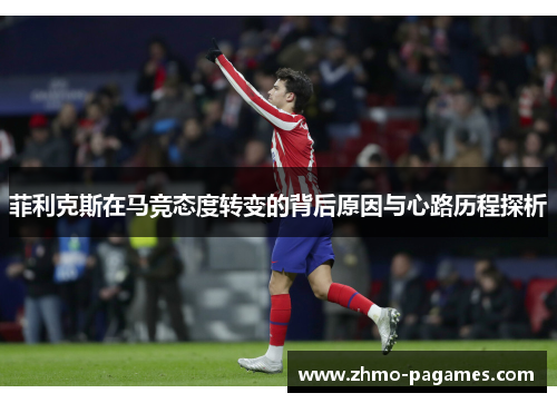 菲利克斯在马竞态度转变的背后原因与心路历程探析 菲利克斯在马竞态度转变的背后原因与心路历程探析