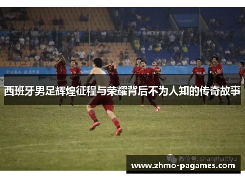 西班牙男足辉煌征程与荣耀背后不为人知的传奇故事
