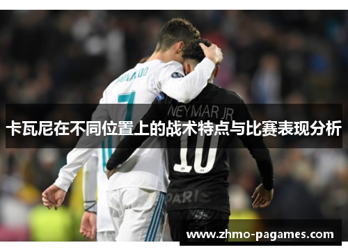卡瓦尼在不同位置上的战术特点与比赛表现分析 卡瓦尼在不同位置上的战术特点与比赛表现分析