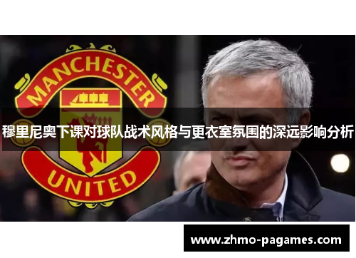 穆里尼奥下课对球队战术风格与更衣室氛围的深远影响分析