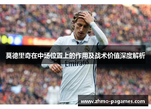 莫德里奇在中场位置上的作用及战术价值深度解析 莫德里奇在中场位置上的作用及战术价值深度解析