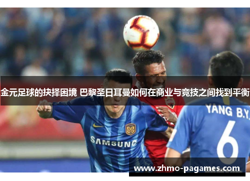金元足球的抉择困境 巴黎圣日耳曼如何在商业与竞技之间找到平衡 金元足球的抉择困境 巴黎圣日耳曼如何在商业与竞技之间找到平衡