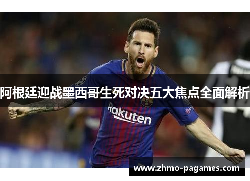 阿根廷迎战墨西哥生死对决五大焦点全面解析 阿根廷迎战墨西哥生死对决五大焦点全面解析