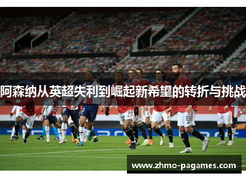 阿森纳从英超失利到崛起新希望的转折与挑战 阿森纳从英超失利到崛起新希望的转折与挑战