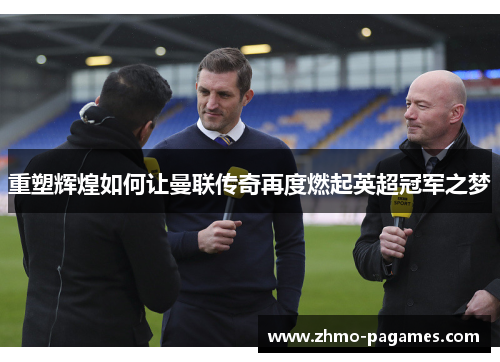 重塑辉煌如何让曼联传奇再度燃起英超冠军之梦 重塑辉煌如何让曼联传奇再度燃起英超冠军之梦