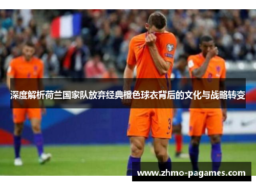 深度解析荷兰国家队放弃经典橙色球衣背后的文化与战略转变