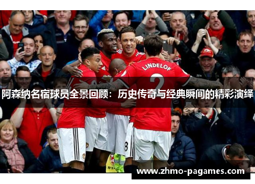 阿森纳名宿球员全景回顾：历史传奇与经典瞬间的精彩演绎