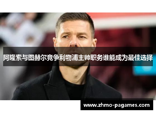 阿隆索与图赫尔竞争利物浦主帅职务谁能成为最佳选择