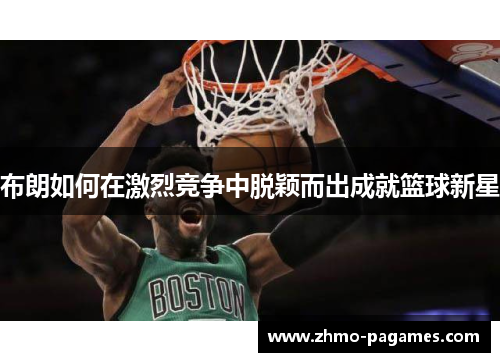 布朗如何在激烈竞争中脱颖而出成就篮球新星 布朗如何在激烈竞争中脱颖而出成就篮球新星