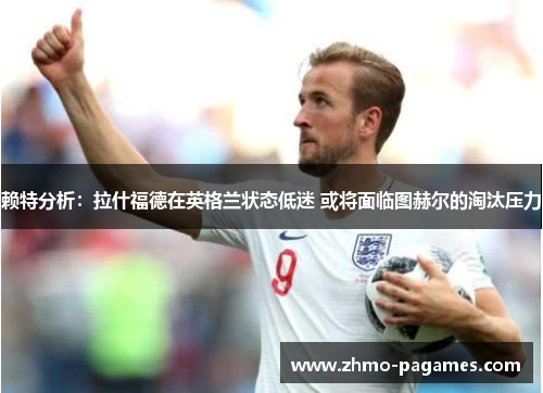 赖特分析：拉什福德在英格兰状态低迷 或将面临图赫尔的淘汰压力